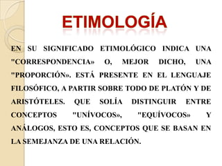 EN SU SIGNIFICADO ETIMOLÓGICO INDICA UNA
"CORRESPONDENCIA» O, MEJOR DICHO, UNA
"PROPORCIÓN». ESTÁ PRESENTE EN EL LENGUAJE
FILOSÓFICO, A PARTIR SOBRE TODO DE PLATÓN Y DE
ARISTÓTELES. QUE SOLÍA DISTINGUIR ENTRE
CONCEPTOS "UNÍVOCOS», "EQUÍVOCOS» Y
ANÁLOGOS, ESTO ES, CONCEPTOS QUE SE BASAN EN
LA SEMEJANZA DE UNA RELACIÓN.
 