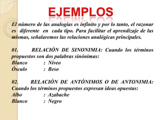 El número de las analogías es infinito y por lo tanto, el razonar
es diferente en cada tipo. Para facilitar el aprendizaje de las
mismas, señalaremos las relaciones analógicas principales.
01. RELACIÓN DE SINONIMIA: Cuando los términos
propuestos son dos palabras sinónimas:
Blanco : Níveo
Ósculo : Beso
02. RELACIÓN DE ANTÓNIMOS O DE ANTONIMIA:
Cuando los términos propuestos expresan ideas opuestas:
Albo : Azabache
Blanco : Negro
 