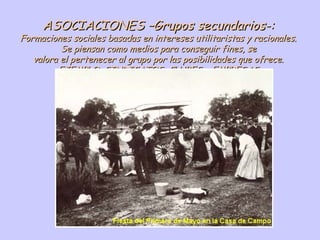 ASOCIACIONES –Grupos secundarios-: Formaciones sociales basadas en intereses utilitaristas y racionales. Se piensan como medios para conseguir fines, se valora el pertenecer al grupo por las posibilidades que ofrece. EJEMPLO: SINDICATOS, CLUBES o EMPRESAS 