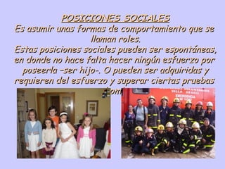 POSICIONES SOCIALES Es asumir unas formas de comportamiento que se  llaman roles. Estas posiciones sociales pueden ser espontáneas, en donde no hace falta hacer ningún esfuerzo por  poseerla –ser hijo-. O pueden ser adquiridas y requieren del esfuerzo y superar ciertas pruebas  -ser bombero-. 
