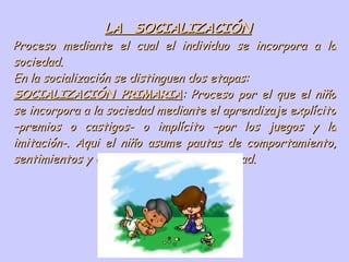 LA  SOCIALIZACIÓN Proceso mediante el cual el individuo se incorpora a la sociedad. En la socialización se distinguen dos etapas: SOCIALIZACIÓN PRIMARIA : Proceso por el que el niño se incorpora a la sociedad mediante el aprendizaje explícito –premios o castigos- o implícito –por los juegos y la imitación-. Aqui el niño asume pautas de comportamiento, sentimientos y conocimientos de su sociedad. 