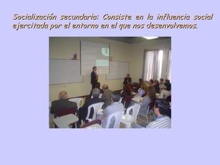 Socialización secundaria: Consiste en la influencia social ejercitada por el entorno en el que nos desenvolvemos. 