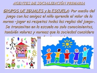 AGENTES DE SOCIALIZACIÓN PRIMARIA GRUPOS DE IGUALES y la ESCUELA : Por medio del juego con los amigos el niño aprende el valor de la norma –jugar es respetas todas las reglas del juego-. Se transmiten en la escuela no solo conocimientos, también valores y normas que la sociedad considera como fundamental. 