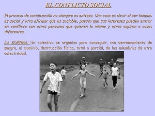 EL CONFLICTO SOCIAL El proceso de socialización no siempre es exitoso. Una cosa es decir el ser humano es social y otra afirmar que es sociable, puesto que sus intereses pueden entrar en conflicto con otras personas que quieren lo mismo y otras aspiran a cosas diferentes. LA GUERRA:  Un colectivo se organiza para conseguir, con derramamiento de sangre, el dominio, destrucción física, total o parcial, de los miembros de otra colectividad. 