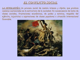 EL CONFLICTO SOCIAL LA REVOLUCIÓN:  Un proceso social de cambio intenso y rápido; que produce cambios sustanciales en la estructura de la sociedad. Es consecuencia de lucha de clases sociales, frustaciones económicas, de podes y estatus, respaldo del ejército, injusticias o aspiraciones de clases populares o situación internacional favorable. 