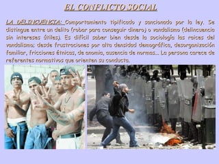 EL CONFLICTO SOCIAL LA DELINCUENCIA:  Comportamiento tipificado y sancionado por la ley. Se distingue entre un delito (robar para conseguir dinero) o vandalismo (delincuencia sin intereses útiles). Es difícil saber bien desde la sociología las raices del vandalismo; desde frustraciones por alta densidad demográfica, desorganización familiar, fricciones étnicas, de anomia, ausencia de normas... La persona carece de referentes normativos que orienten su conducta. 
