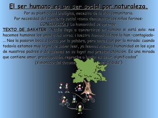 El ser humano es un ser social por naturaleza. Por su plasticidad biológica, necesita de la vida comunitaria. Por necesidad del contexto social –como demuestran los niños ferinos- CONCLUSIÓN : La humanidad se aprende  TEXTO DE SAVATER : “Nadie llega a convertirse en humano si está solo: nos hacemos humanos los unos a los otros. Nuestra humanidad nos la han –contagiado-... Nos la pasaron boca a boca, por la palabra, pero antes aun por la mirada: cuando todavía estamos muy lejos de saber leer, ya leemos nuestra humanidad en los ojos de nuestros padres o de quienes en su lugat nos prestan atención. Es una mirada que contiene amor, preocupación, reproche o burla: es decir, significados” (Visionado del documental: “Una clase dividida”) 