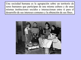Una sociedad humana es la agrupación sobre un territorio de seres humanos que participan de una misma cultura y de unas mismas instituciones sociales e interaccionan entre sí para el desarrollo de sus intereses comunes y la obtención de sus fines. 