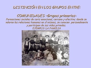 DISTINCIÓN EN LOS GRUPOS ENTRE: COMUNIDADES –Grupos primarios- Formaciones sociales de cariz emocional, cercano y afectivo; donde se  valoran las relaciones humanas en sí mismas, se conocen  personalmente y participan de sus vidas privadas.  EJEMPLO: LA FAMILIA 