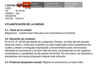 I. DATOS GENERALES:
•UGEL : Nº 06
•I.E. : Nº 20135
•GRADO : 2do
•DOCENTE :
•FECHA :18/03/14
II PLANIFICACIÓN DE LA UNIDAD:
2.1. Título de la unidad:
Mejoramos nuestro buen trato para una convivencia en armonía
2.2. Situación de contexto:
En la I.E. N° 20135 del distrito de Lurigancho Chosica, al inicio del año escolar,
observan niños y niñas que muestran un trato inadecuado entre compañeros los
cuales y utilizan un lenguaje inapropiado y discriminatorio para comunicarse,
afectando la convivencia y el buen trato tal como, se evidencian en los registros
anecdotarios y manifiestos de los padres de familia. Por tal motivo, los docentes y
estudiantes nos hemos propuesto mejorar esta situación
2.3. Producto (propósito social): Mejorar la convivencia y el buen trato.
 