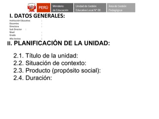 I. DATOS GENERALES:
Institución Educativa :
Docentes :
Directora :
Sub Director :
Nivel :
Grado :
Año lectivo :
II. PLANIFICACIÓN DE LA UNIDAD:
2.1. Título de la unidad:
2.2. Situación de contexto:
2.3. Producto (propósito social):
2.4. Duración:
 