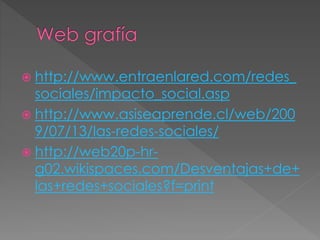  http://www.entraenlared.com/redes_
sociales/impacto_social.asp
 http://www.asiseaprende.cl/web/200
9/07/13/las-redes-sociales/
 http://web20p-hr-
g02.wikispaces.com/Desventajas+de+
las+redes+sociales?f=print
 