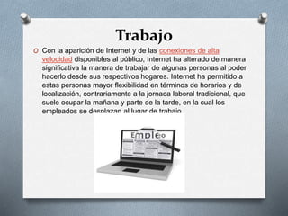 Trabajo
O Con la aparición de Internet y de las conexiones de alta
velocidad disponibles al público, Internet ha alterado de manera
significativa la manera de trabajar de algunas personas al poder
hacerlo desde sus respectivos hogares. Internet ha permitido a
estas personas mayor flexibilidad en términos de horarios y de
localización, contrariamente a la jornada laboral tradicional, que
suele ocupar la mañana y parte de la tarde, en la cual los
empleados se desplazan al lugar de trabajo
 