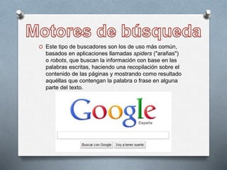 O Este tipo de buscadores son los de uso más común,
basados en aplicaciones llamadas spiders ("arañas")
o robots, que buscan la información con base en las
palabras escritas, haciendo una recopilación sobre el
contenido de las páginas y mostrando como resultado
aquéllas que contengan la palabra o frase en alguna
parte del texto.
 