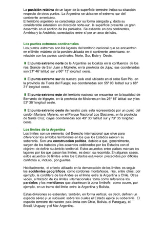La posición relativa de un lugar de la superficie terrestre indica su situación
respecto de otros puntos. La Argentina se ubica en el extremo sur del
continente americano.
El territorio argentino se caracteriza por su forma alargada y, dada su
considerable extensión en dirección norte-sur, la superficie presenta un gran
desarrollo en el sentido de los paralelos. Se extiende en dos continentes,
América y la Antártida, conectados entre sí por un arco de islas.
Los puntos extremos continentales
Los puntos extremos son los lugares del territorio nacional que se encuentran
en el límite máximo de la porción ubicada en el continente americano, en
relación con los puntos cardinales: Norte, Sur, Este y Oeste.
❚ El punto extremo norte de la Argentina se localiza en la confluencia de los
ríos Grande de San Juan y Mojinete, en la provincia de Jujuy; sus coordenadas
son 21º 46’ latitud sur y 66º 13’ longitud oeste.
❚ El punto extremo sur de nuestro país está ubicado en el cabo San Pío, en
la provincia de Tierra del Fuego; sus coordenadas son 55º 03’ latitud sur y 66º
31’ longitud oeste.
❚ El punto extremo este del territorio nacional se encuentra en la localidad de
Bernardo de Irigoyen, en la provincia de Misiones,en los 26º 15’ latitud sur y los
53º 38’ longitud oeste.
❚ El punto extremo oeste de nuestro país está representado por un punto del
cordón Mariano Moreno, en el Parque Nacional Los Glaciares, en la provincia
de Santa Cruz, cuyas coordenadas son 49º 33’ latitud sur y 73º 35’ longitud
oeste.
Los límites de la Argentina
Los límites son un elemento del Derecho internacional que sirve para
diferenciar los ámbitos territoriales en los que los Estados ejercen su
soberanía. Son una construcción política, debido a que, generalmente,
surgen de los tratados y los acuerdos celebrados por los Estados con el
objetivo de definir su ámbito territorial. Estos acuerdos entre países marcan los
lugares por los que pasan los límites, es decir, su recorrido. En algunos casos,
estos acuerdos de límites entre los Estados estuvieron precedidos por difíciles
conflictos e, incluso, por guerras.
Habitualmente, el criterio utilizado en la demarcación de los límites es seguir
los accidentes geográficos, como cordones montañosos, ríos, entre otros; por
ejemplo, la cordillera de los Andes es el límite entre la Argentina y Chile. Otras
veces, el trazado de los límites internacionales toma como referencia los
paralelos y los meridianos que atraviesan la zona limítrofe, como ocurre, por
ejemplo, en un tramo del límite entre la Argentina y Bolivia.
Estas divisiones se extienden, también, en forma vertical, es decir, definen un
espacio aéreo y un subsuelo sobre los cuales el Estado ejerce su soberanía. El
espacio terrestre de nuestro país limita con Chile, Bolivia, el Paraguay, el
Brasil, Uruguay y el Mar Argentino.
 