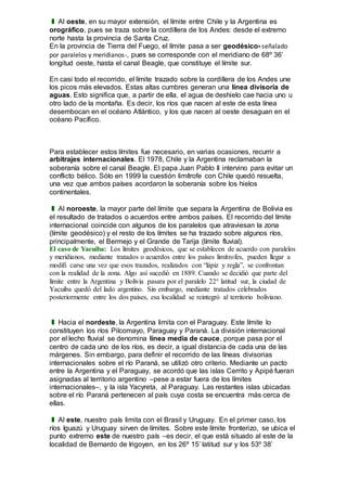 ❚ Al oeste, en su mayor extensión, el límite entre Chile y la Argentina es
orográfico, pues se traza sobre la cordillera de los Andes: desde el extremo
norte hasta la provincia de Santa Cruz.
En la provincia de Tierra del Fuego, el límite pasa a ser geodésico- señalado
por paralelos y meridianos-, pues se corresponde con el meridiano de 68º 36’
longitud oeste, hasta el canal Beagle, que constituye el límite sur.
En casi todo el recorrido, el límite trazado sobre la cordillera de los Andes une
los picos más elevados. Estas altas cumbres generan una línea divisoria de
aguas. Esto significa que, a partir de ella, el agua de deshielo cae hacia uno u
otro lado de la montaña. Es decir, los ríos que nacen al este de esta línea
desembocan en el océano Atlántico, y los que nacen al oeste desaguan en el
océano Pacífico.
Para establecer estos límites fue necesario, en varias ocasiones, recurrir a
arbitrajes internacionales. El 1978, Chile y la Argentina reclamaban la
soberanía sobre el canal Beagle. El papa Juan Pablo II intervino para evitar un
conflicto bélico. Sólo en 1999 la cuestión limítrofe con Chile quedó resuelta,
una vez que ambos países acordaron la soberanía sobre los hielos
continentales.
❚ Al noroeste, la mayor parte del límite que separa la Argentina de Bolivia es
el resultado de tratados o acuerdos entre ambos países. El recorrido del límite
internacional coincide con algunos de los paralelos que atraviesan la zona
(límite geodésico) y el resto de los límites se ha trazado sobre algunos ríos,
principalmente, el Bermejo y el Grande de Tarija (límite fluvial).
El caso de Yacuiba: Los límites geodésicos, que se establecen de acuerdo con paralelos
y meridianos, mediante tratados o acuerdos entre los países limítrofes, pueden llegar a
modifi carse una vez que esos trazados, realizados con “lápiz y regla”, se confrontan
con la realidad de la zona. Algo así sucedió en 1889. Cuando se decidió que parte del
límite entre la Argentina y Bolivia pasara por el paralelo 22° latitud sur, la ciudad de
Yacuiba quedó del lado argentino. Sin embargo, mediante tratados celebrados
posteriormente entre los dos países, esa localidad se reintegró al territorio boliviano.
❚ Hacia el nordeste, la Argentina limita con el Paraguay. Este límite lo
constituyen los ríos Pilcomayo, Paraguay y Paraná. La división internacional
por el lecho fluvial se denomina línea media de cauce, porque pasa por el
centro de cada uno de los ríos, es decir, a igual distancia de cada una de las
márgenes. Sin embargo, para definir el recorrido de las líneas divisorias
internacionales sobre el río Paraná, se utilizó otro criterio. Mediante un pacto
entre la Argentina y el Paraguay, se acordó que las islas Cerrito y Apipé fueran
asignadas al territorio argentino –pese a estar fuera de los límites
internacionales–, y la isla Yacyreta, al Paraguay. Las restantes islas ubicadas
sobre el río Paraná pertenecen al país cuya costa se encuentra más cerca de
ellas.
❚ Al este, nuestro país limita con el Brasil y Uruguay. En el primer caso, los
ríos Iguazú y Uruguay sirven de límites. Sobre este límite fronterizo, se ubica el
punto extremo este de nuestro país –es decir, el que está situado al este de la
localidad de Bernardo de Irigoyen, en los 26º 15’ latitud sur y los 53º 38’
 