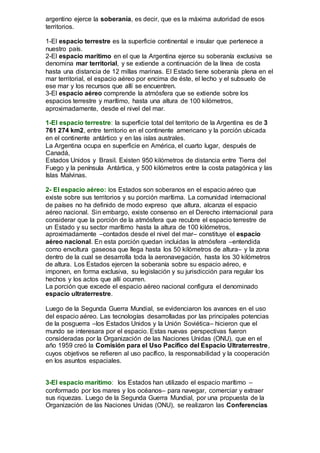 argentino ejerce la soberanía, es decir, que es la máxima autoridad de esos
territorios.
1-El espacio terrestre es la superficie continental e insular que pertenece a
nuestro país.
2-El espacio marítimo en el que la Argentina ejerce su soberanía exclusiva se
denomina mar territorial, y se extiende a continuación de la línea de costa
hasta una distancia de 12 millas marinas. El Estado tiene soberanía plena en el
mar territorial, el espacio aéreo por encima de éste, el lecho y el subsuelo de
ese mar y los recursos que allí se encuentren.
3-El espacio aéreo comprende la atmósfera que se extiende sobre los
espacios terrestre y marítimo, hasta una altura de 100 kilómetros,
aproximadamente, desde el nivel del mar.
1-El espacio terrestre: la superficie total del territorio de la Argentina es de 3
761 274 km2, entre territorio en el continente americano y la porción ubicada
en el continente antártico y en las islas australes.
La Argentina ocupa en superficie en América, el cuarto lugar, después de
Canadá,
Estados Unidos y Brasil. Existen 950 kilómetros de distancia entre Tierra del
Fuego y la península Antártica, y 500 kilómetros entre la costa patagónica y las
Islas Malvinas.
2- El espacio aéreo: los Estados son soberanos en el espacio aéreo que
existe sobre sus territorios y su porción marítima. La comunidad internacional
de países no ha definido de modo expreso que altura, alcanza el espacio
aéreo nacional. Sin embargo, existe consenso en el Derecho internacional para
considerar que la porción de la atmósfera que recubre el espacio terrestre de
un Estado y su sector marítimo hasta la altura de 100 kilómetros,
aproximadamente –contados desde el nivel del mar– constituye el espacio
aéreo nacional. En esta porción quedan incluidas la atmósfera –entendida
como envoltura gaseosa que llega hasta los 50 kilómetros de altura– y la zona
dentro de la cual se desarrolla toda la aeronavegación, hasta los 30 kilómetros
de altura. Los Estados ejercen la soberanía sobre su espacio aéreo, e
imponen, en forma exclusiva, su legislación y su jurisdicción para regular los
hechos y los actos que allí ocurren.
La porción que excede el espacio aéreo nacional configura el denominado
espacio ultraterrestre.
Luego de la Segunda Guerra Mundial, se evidenciaron los avances en el uso
del espacio aéreo. Las tecnologías desarrolladas por las principales potencias
de la posguerra –los Estados Unidos y la Unión Soviética– hicieron que el
mundo se interesara por el espacio. Estas nuevas perspectivas fueron
consideradas por la Organización de las Naciones Unidas (ONU), que en el
año 1959 creó la Comisión para el Uso Pacífico del Espacio Ultraterrestre,
cuyos objetivos se refieren al uso pacífico, la responsabilidad y la cooperación
en los asuntos espaciales.
3-El espacio marítimo: los Estados han utilizado el espacio marítimo –
conformado por los mares y los océanos– para navegar, comerciar y extraer
sus riquezas. Luego de la Segunda Guerra Mundial, por una propuesta de la
Organización de las Naciones Unidas (ONU), se realizaron las Conferencias
 
