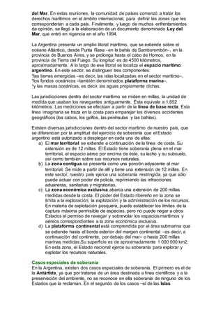 del Mar. En estas reuniones, la comunidad de países comenzó a tratar los
derechos marítimos en el ámbito internacional, para definir las zonas que les
corresponderían a cada país. Finalmente, y luego de muchos enfrentamientos
de opinión, se llegó a la elaboración de un documento denominado Ley del
Mar, que entró en vigencia en el año 1994.
La Argentina presenta un amplio litoral marítimo, que se extiende sobre el
océano Atlántico, desde Punta Rasa –en la bahía de Samborombón–, en la
provincia de Buenos Aires, y se prolonga hasta el cabo de Hornos, en la
provincia de Tierra del Fuego. Su longitud es de 4500 kilómetros,
aproximadamente. A lo largo de ese litoral se localiza el espacio marítimo
argentino. En este sector, se distinguen tres componentes:
*las tierras emergidas –es decir, las islas localizadas en el sector marítimo–,
*los fondos oceánicos –también denominados plataforma marina–,
*y las masas oceánicas, es decir, las aguas propiamente dichas.
Las jurisdicciones dentro del sector marítimo se miden en millas, la unidad de
medida que usaban los navegantes antiguamente. Ésta equivale a 1,852
kilómetros. Las mediciones se efectúan a partir de la línea de base recta. Esta
línea imaginaria se traza en la costa para emparejar los diversos accidentes
geográficos (los cabos, los golfos, las penínsulas y las bahías).
Existen diversas jurisdicciones dentro del sector marítimo de nuestro país, que
se diferencian por la amplitud del ejercicio de soberanía que el Estado
argentino está autorizado a desplegar en cada una de ellas:
a) El mar territorial se extiende a continuación de la línea de costa. Su
extensión es de 12 millas. El Estado tiene soberanía plena en el mar
territorial, el espacio aéreo por encima de éste, su lecho y su subsuelo,
así como también sobre sus recursos naturales.
b) La zona contigua se presenta como una porción adyacente al mar
territorial. Se mide a partir de allí y tiene una extensión de 12 millas. En
este sector, nuestro país ejerce una soberanía restringida, ya que sólo
puede actuar con poder de policía, reprimiendo las infracciones
aduaneras, sanitarias y migratorias.
c) La zona económica exclusiva abarca una extensión de 200 millas
medidas desde la costa. El poder del Estado ribereño en la zona se
limita a la exploración, la explotación y la administración de los recursos.
En materia de explotación pesquera, puede establecer los límites de la
captura máxima permisible de especies, pero no puede negar a otros
Estados el permiso de navegar y sobrevolar los espacios marítimos y
aéreos correspondientes a la zona económica exclusiva.
d) La plataforma continental está comprendida por el área submarina que
se extiende hasta el borde exterior del margen continental –es decir, a
continuación del continente, por debajo del mar– o hasta 200 millas
marinas medidas.Su superficie es de aproximadamente 1 000 000 km2.
En esta zona, el Estado nacional ejerce su soberanía para explorar y
explotar los recursos naturales.
Casos especiales de soberanía
En la Argentina, existen dos casos especiales de soberanía. El primero es el de
la Antártida, ya que por tratarse de un área destinada a fines científicos y a la
preservación del ambiente, no se reconoce en ella soberanía de ninguno de los
Estados que la reclaman. En el segundo de los casos –el de las Islas
 