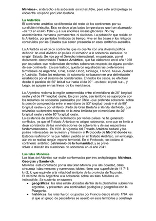 Malvinas–, el derecho a la soberanía es indiscutible, pero este archipiélago se
encuentra ocupado por Gran Bretaña.
La Antártida
El continente antártico se diferencia del resto de los continentes por su
condición inhóspita. Esto se debe a las bajas temperaturas que han alcanzado
–67 °C en el año 1967– y a sus enormes masas glaciares. No hay
asentamientos humanos permanentes ni ciudades. La población que reside en
la Antártida, por períodos limitados de tiempo, vive en las bases y los refugios
construidos por los Estados que tienen presencia en esos territorios australes.
La Antártida es el único continente que no cuenta con una división política
definida: no está dividido en países ni sometido a la soberanía exclusiva de
ningún Estado. Se rige por el Derecho internacional, en particular, por el
documento denominado Tratado Antártico, que fue elaborado en el año 1958
por los países que reclamaban derechos soberanos respecto de alguna porción
de ese continente. En ese tratado, quedaron registradas las pretensiones
territoriales de Argentina, Chile, Reino Unido, Noruega, Francia, Nueva Zelanda
y Australia. Todos los reclamos de soberanía se basaron en una delimitación
establecida por el sistema de coordenadas. En todos los casos, se efectúan
desde el paralelo de 60° latitud sur hasta el de 90° –es decir, el polo sur–, y
luego, se apoyan en las líneas de los meridianos.
La Argentina reclama la región comprendida entre el meridiano de 25° longitud
oeste y el de 74° longitud oeste. En gran parte, ese territorio se superpone con
los reclamos de soberanía planteados por Chile –que pretende soberanía sobre
la porción comprendida entre el meridiano de 53° longitud oeste y el de 90°
longitud oeste– y por el Reino Unido de Gran Bretaña e Irlanda del Norte, que
reivindica su derecho respecto de la zona limitada por el meridiano de 20°
longitud oeste y el de 80° longitud oeste.
La existencia de territorios reclamados por varios países no ha generado
conflictos, ya que el Tratado Antártico no asigna soberanía, sino que se limita a
dejar constancia de las reivindicaciones de soberanía y de sus respectivas
fundamentaciones. En 1991, la vigencia del Tratado Antártico caducó y los
países interesados se reunieron y firmaron el Protocolo de Madrid donde los
Estados reafirmaron lo que habían pedido en el Tratado Antártico, sin embargo,
aún no se realizó ningún reparto territorial. En el Protocolo, se declara al
continente antártico patrimonio de la humanidad, y se prevé
volver a discutir las cuestiones de soberanía en el año 2041
Las Islas Malvinas
Las islas del Atlántico sur están conformadas por tres archipiélagos: Malvinas,
Georgias y Sandwich.
Malvinas está constituido por la isla Gran Malvina y la isla Soledad, otras
cincuenta islas menores y numerosos islotes; tiene una superficie de 11 718
km2, lo que equivale a la mitad del territorio de la provincia de Tucumán.
El derecho de la Argentina a la soberanía sobre las Islas Malvinas es
indiscutible. Se sustenta en razones
 geográficas: las islas están ubicadas dentro de la plataforma submarina
argentina, y presentan una continuidad geológica y geográfica con la
Patagonia.
 históricas: las islas fueron ocupadas por Francia desde el año 1764, en
el que un grupo de pescadores se asentó en esos territorios y construyó
 