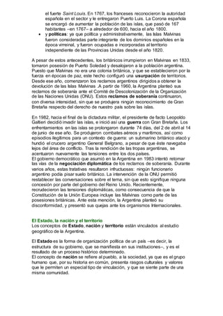 el fuerte Saint Louis. En 1767, los franceses reconocieron la autoridad
española en el sector y le entregaron Puerto Luis. La Corona española
se encargó de aumentar la población de las islas, que pasó de 167
habitantes –en 1767– a alrededor de 600, hacia el año 1800.
 y políticas: ya que política y administrativamente, las Islas Malvinas
fueron consideradas parte integrante de los dominios españoles en la
época virreinal, y fueron ocupadas e incorporadas al territorio
independiente de las Provincias Unidas desde el año 1820.
A pesar de estos antecedentes, los británicos irrumpieron en Malvinas en 1833,
tomaron posesión de Puerto Soledad y desalojaron a la población argentina.
Puesto que Malvinas no era una colonia británica, y que se establecieron por la
fuerza en épocas de paz, este hecho configuró una usurpación de territorios.
Desde ese año, comenzaron los reclamos argentinos dirigidos a obtener la
devolución de las Islas Malvinas .A partir de 1960, la Argentina planteó sus
reclamos de soberanía ante el Comité de Descolonización de la Organización
de las Naciones Unidas (ONU). Estos reclamos de soberanía continuaron,
con diversa intensidad, sin que se produjera ningún reconocimiento de Gran
Bretaña respecto del derecho de nuestro país sobre las islas.
En 1982, hacia el final de la dictadura militar, el presidente de facto Leopoldo
Galtieri decidió invadir las islas, e inició así una guerra con Gran Bretaña. Los
enfrentamientos en las islas se prolongaron durante 74 días, del 2 de abril al 14
de junio de ese año. Se produjeron combates aéreos y marítimos, así como
episodios ilegítimos para un contexto de guerra: un submarino británico atacó y
hundió el crucero argentino General Belgrano, a pesar de que éste navegaba
lejos del área de conflicto. Tras la rendición de las tropas argentinas, se
acentuaron nuevamente las tensiones entre los dos países.
El gobierno democrático que asumió en la Argentina en 1983 intentó retomar
las vías de la negociación diplomática de los reclamos de soberanía. Durante
varios años, estas tratativas resultaron infructuosas: ningún funcionario
argentino podía pisar suelo británico. La intervención de la ONU permitió
restablecer las conversaciones sobre el tema, sin que esto signifique ninguna
concesión por parte del gobierno del Reino Unido. Recientemente,
recrudecieron las tensiones diplomáticas, como consecuencia de que la
Constitución de la Unión Europea incluye las Malvinas como parte de las
posesiones británicas. Ante esta mención, la Argentina planteó su
disconformidad, y presentó sus quejas ante los organismos Internacionales.
El Estado, la nación y el territorio
Los conceptos de Estado, nación y territorio están vinculados al estudio
geográfico de la Argentina.
El Estado es la forma de organización política de un país –es decir, la
estructura de su gobierno, que se manifiesta en sus instituciones–, y es el
resultado de un proceso histórico determinado.
El concepto de nación se refiere al pueblo, a la sociedad, ya que es el grupo
humano que, por su historia en común, presenta rasgos culturales y valores
que le permiten un especial tipo de vinculación, y que se siente parte de una
misma comunidad.
 