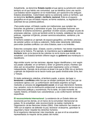 Actualmente, se denomina Estado nación al que ejerce su jurisdicción sobre el
territorio en el que habita una comunidad, que se identifica como una nación.
Los Estados nación surgieron en la modernidad, por oposición a los antiguos
Estados absolutistas. Cada Estado ejerce su soberanía sobre un territorio, que
se denomina territorio estatal o territorio nacional. Éste es el espacio
geográfico en el que el Estado impone, en forma exclusiva, su legislación y la
autoridad de sus poderes públicos.
Para poder actuar, el Estado cuenta con instituciones que cumplen las
funciones de gobernar y administrar el país. Sus principales funciones son
mantener el sistema económico, garantizar el orden social y proteger al país de
amenazas externas, como así también emitir la moneda, establecer las normas
jurídicas, organizar el Ejército, proveer servicios educativos, sanitarios y de
transporte.
El territorio estatal es un ejemplo de espacio geográfico, con límites precisos,
de carácter jurídico en toda su extensión. Debe estar claramente delimitado
para evitar posibles conflictos con otros Estados, sean o no limítrofes.
Estos tres conceptos clave –Estado, nación y territorio– han tenido importancia
diversa en la historia. Por ejemplo, la importancia que la extensión del
territorio tenía en la época de las colonias no es la misma que reviste en la
actualidad. Los Estados también difieren según su gobierno sea monárquico o
republicano.
Algo similar ocurre con las naciones: algunas logran identificarse y vivir según
sus pautas culturales en un territorio y tener un gobierno propio, mientras que
otras aún se encuentran dispersas sin poder organizarse como un Estado
independiente. Ejemplo de la primera es Israel a la que la ONU dio un territorio
y ejemplo de dispersión es la nación kurda que quedo dividida entre Siria, Iran
y Turquia.
En tanto pertenencia colectiva, el territorio puede, a veces, dar lugar a
tensiones o conflictos entre los que se sienten partícipes de él y los que se
consideran ajenos a él. La conformación del Estado argentino se logró
mediante un proceso de organización social, en el que intervinieron factores
muy variados, como la distribución poblacional, la apropiación de los recursos,
las relaciones políticas y económicas. Por lo tanto, en cada momento de
nuestra historia, el Estado tuvo características y una conformación territorial
específicas.
El reconocimiento internacional: La existencia de un Estado debe ser
reconocida por los demás, en el marco de la comunidad internacional de
países. En la actualidad, este reconocimiento se realiza mediante la
Organización de las Naciones Unidas (ONU). Esta institución fue creada en
1945 con el objetivo de defender la paz, favorecer el desarme, garantizar la
seguridad y hacer respetar los derechos humanos.
Es el organismo internacional más importante, ya que en él se encuentran
representados la mayoría de los países del mundo.
 
