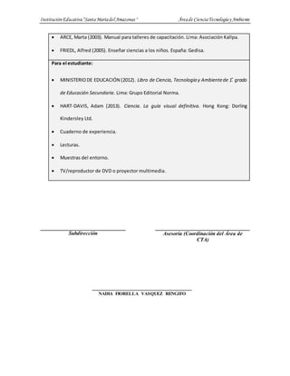 InstituciónEducativa“SantaMaríadel Amazonas " Áreade CienciaTecnologíay Ambiente
 ARCE, Marta (2003). Manual para talleres de capacitación. Lima: Asociación Kallpa.
 FRIEDL, Alfred (2005). Enseñar ciencias a los niños. España: Gedisa.
Para el estudiante:
 MINISTERIODE EDUCACIÓN (2012). Libro de Ciencia, Tecnología y Ambientede 1.̊ grado
de Educación Secundaria. Lima: Grupo Editorial Norma.
 HART-DAVIS, Adam (2013). Ciencia. La guía visual definitiva. Hong Kong: Dorling
Kindersley Ltd.
 Cuaderno de experiencia.
 Lecturas.
 Muestras del entorno.
 TV/reproductor de DVD o proyector multimedia.
Subdirección Asesoría (Coordinación del Área de
CTA)
NADIA FIORELLA VASQUEZ RENGIFO
 