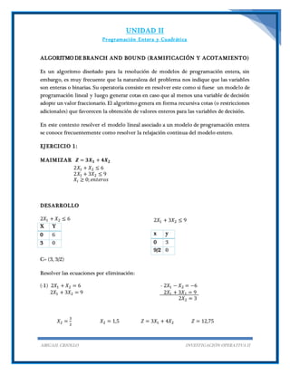 UNIDAD II
Programación Entera y Cuadrática
ABIGAIL CRIOLLO INVESTIGACIÓN OPERATIVA II
ALGORITMO DE BRANCH AND BOUND (RAMIFICACIÓN Y ACOTAMIENTO)
Es un algoritmo diseñado para la resolución de modelos de programación entera, sin
embargo, es muy frecuente que la naturaleza del problema nos indique que las variables
son enteras o binarias. Su operatoria consiste en resolver este como si fuese un modelo de
programación lineal y luego generar cotas en caso que al menos una variable de decisión
adopte un valor fraccionario. El algoritmo genera en forma recursiva cotas (o restricciones
adicionales) que favorecen la obtención de valores enteros para las variables de decisión.
En este contexto resolver el modelo lineal asociado a un modelo de programación entera
se conoce frecuentemente como resolver la relajación continua del modelo entero.
EJERCICIO 1:
MAIMIZAR 𝒁 = 𝟑𝑿 𝟏 + 𝟒𝑿 𝟐
2𝑋1 + 𝑋2 ≤ 6
2𝑋1 + 3𝑋2 ≤ 9
𝑋𝑖 ≥ 0; 𝑒𝑛𝑡𝑒𝑟𝑜𝑠
DESARROLLO
2𝑋1 + 𝑋2 ≤ 6
X Y
0 6
3 0
2𝑋1 + 3𝑋2 ≤ 9
x y
0 3
9/2 0
C= (3, 3/2)
Resolver las ecuaciones por eliminación:
(-1) 2𝑋1 + 𝑋2 = 6
2𝑋1 + 3𝑋2 = 9
- 2𝑋1 − 𝑋2 = −6
2𝑋1 + 3𝑋2 = 9
2𝑋2 = 3
𝑋2 =
3
2
𝑋2 = 1,5 𝑍 = 3𝑋1 + 4𝑋2 𝑍 = 12,75
 