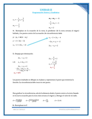 UNIDAD II
Programación Entera y Cuadrática
ABIGAIL CRIOLLO INVESTIGACIÓN OPERATIVA II
𝑥2 = −
1
2
𝑥1 +
3
2
𝑚1 = −
1
2
𝒎 𝟏 ∗ 𝒎 𝟐 = −𝟏
−
1
2
∗ 𝑚2 = −1
𝑚2 = 2
4.- Reemplazo en la ecuación de la recta, la pendiente (de la recta cercana al origen)
hallada y los puntos centro de la ecuación (de circunferencia) dada.
𝒚 − 𝒚 𝟏 = 𝒎(𝒙 − 𝒙 𝟏)
𝑦 − 2 = 2(𝑥 − 2)
𝑥2 − 2 = 2( 𝑥1 − 2)
𝑥2 − 2 = 2𝑥1 − 4
−2𝑥1 + 𝑥2 = −2
2𝑥1 − 𝑥2 = 2
5.- Despejo por eliminación:
2𝑥1 − 𝑥2 = 2
(-2) 𝑥1 + 2𝑥2 = 3
2𝑥1 − 𝑥2 = 2
−2𝑥1 − 4𝑥2 = −6
−5𝑥2 = −4
𝒙 𝟐 = 𝟒/𝟓
2𝑥1 −
4
5
= 2
𝑥1 =
2 +
4
5
2
𝒙 𝟏 =
𝟕
𝟓
Los puntos resaltados se dibujan en el plano y representan el punto que minimiza la
función. La circunferencia debe tocar en este punto.
Para graficar la circunferencia, calculo la distancia desde el punto centro a la recta (basado
en la nueva ecuación para la recta más cercana al origen) y obtengo el valor de mi radio.
𝑑 = |
𝑎𝑥+𝑏𝑦+𝑐
√𝑎2+𝑏2
𝑑 = |
2(2)+(−1)(2)+2
√22+22
𝑑 = |
4
√8
𝑑 = |1.41
6.- Reemplazar en Z
 