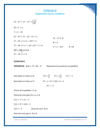 UNIDAD II
Programación Entera y Cuadrática
ABIGAIL CRIOLLO INVESTIGACIÓN OPERATIVA II
( 𝑋 − 3)2 + ( 𝑌 − 1)2 = (
5
√5
)
2
2𝑋 + 𝑌 = 2
𝑌 = 2 − 2𝑋
( 𝑋 − 3)2 + (2 − 2𝑋 − 1)2 = 5
𝑋2 − 6𝑋 + 9 + (1 − 2𝑋)2 = 5
𝑋2 − 6𝑋 + 9 + 1 − 4𝑋 + 4𝑋2 − 5 = 0
5𝑋2 − 10𝑋 + 5 = 0
5
𝑋2 − 2𝑋 + 1 = 0
( 𝑋 − 1)^2 =0
𝑿 = 𝟏
𝑌 = 2 − 2(1) 𝒀 = 𝟎
EJERCICIO 6
MINIMIZAR 𝒇( 𝒙) = 𝒙 𝟐 + 𝟐𝒙 − 𝟑 Representa la ecuación de una parábola
Para hallar el vértice en X 𝑉𝑋 =
−𝑏
2𝑎
𝑉𝑋 =
−2
2(1)
𝑉𝑋 = −1
Para hallar el vértice en Y 𝑉𝑌 = (−1)2 + (2)(−1) − 3
𝑉𝑌 = −4
Vértice de la parábola (-1,-4)
Puntos de corte para f(x) o y; x=0
𝑓( 𝑥) = 𝑥2 + 2𝑥 − 3
𝑓( 𝑥) = 02 + 2(0) − 3
𝑓( 𝑥) = −3 Punto de corte (0,-3)
Punto de corte para x; f(x)=0
 