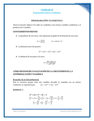 UNIDAD II
Programación Entera y Cuadrática
ABIGAIL CRIOLLO INVESTIGACIÓN OPERATIVA II
PROGRAMACIÓN CUADRÁTICA
Ahora la función objetivo f(x) debe ser cuadrática; esta incluye variables cuadráticas o el
producto de 2 variables.
CONOCIMIENTOS PREVIOS
La pendiente de una recta.- esta representa el grado de inclinación de una recta.
𝑚 =
𝑌2−𝑌1
𝑋2−𝑋1
𝑚 = tan ∝= 𝑦1
La distancia entre dos puntos.-
𝑑2 = (𝑥2 − 𝑥1)2 + (𝑦2 − 𝑦1)2
La distancia de un punto a la recta
𝑑 = |
𝑎𝑥 + 𝑏𝑦 + 𝑐
√𝑎2 + 𝑏2
CÓMO RECONOCER UNAECUACIÓNDE LA CIRCUNFERENCIA, LA
HIPÉRBOLE, ELIPSE Y PARÁBOLA
Ecuación de la Circunferencia
Esta se reconoce porque tiene dos variables elevadas al cuadrado con un mismo
coeficiente; se representa por: (𝑋1 − ℎ)^2 + ( 𝑋2 − 𝑘)^2
EJEMPLO 1:
𝑿 𝟐 + 𝟑𝑿 + 𝒀 𝟐 − 𝟓𝒀 = 𝟑
( 𝑥2 + 3𝑥 +
9
4
) + ( 𝑦2 − 5𝑦 +
25
4
) = 3 +
9
4
+
25
4
( 𝑥 +
3
2
)
2
+ ( 𝑦 −
5
2
)
2
=
23
2
 