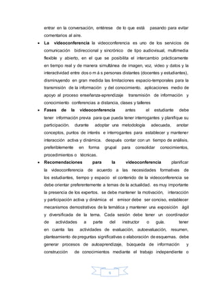 9
entrar en la conversación, entérese de lo que está pasando para evitar
comentarios al aire.
 La videoconferencia la videoconferencia es uno de los servicios de
comunicación bidireccional y sincrónico de tipo audiovisual, multimedia
flexible y abierto, en el que se posibilita el intercambio prácticamente
en tiempo real y de manera simultánea de imagen, voz, video y datos y la
interactividad entre dos o m á s personas distantes (docentes y estudiantes),
disminuyendo en gran medida las limitaciones espacio-temporales para la
transmisión de la información y del conocimiento. aplicaciones medio de
apoyo al proceso enseñanza-aprendizaje transmisión de información y
conocimiento conferencias a distancia, clases y talleres
 Fases de la videoconferencia antes el estudiante debe
tener información previa para que pueda tener interrogantes y planifique su
participación. durante adoptar una metodología adecuada, anotar
conceptos, puntos de interés e interrogantes para establecer y mantener
interacción activa y dinámica. después contar con un tiempo de análisis,
preferiblemente en forma grupal para consolidar conocimientos,
procedimientos o técnicas.
 Recomendaciones para la videoconferencia planificar
la videoconferencia de acuerdo a las necesidades formativas de
los estudiantes, tiempo y espacio el contenido de la videoconferencia se
debe orientar preferentemente a temas de la actualidad. es muy importante
la presencia de los expertos. se debe mantener la motivación, interacción
y participación activa y dinámica el emisor debe ser conciso, establecer
mecanismos demostrativos de la temática y mantener una exposición ágil
y diversificada de la terna. Cada sesión debe tener un coordinador
de actividades a parte del instructor o guía. tener
en cuenta las actividades de evaluación, autoevaluación, resumen,
planteamiento de preguntas significativas o elaboración de esquemas. debe
generar procesos de autoaprendizaje, búsqueda de información y
construcción de conocimientos mediante el trabajo independiente o
 