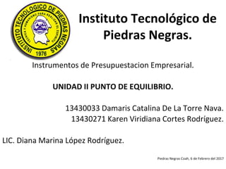 Instituto Tecnológico de
Piedras Negras.
Instrumentos de Presupuestacion Empresarial.
UNIDAD II PUNTO DE EQUILIBRIO.
13430033 Damaris Catalina De La Torre Nava.
13430271 Karen Viridiana Cortes Rodríguez.
LIC. Diana Marina López Rodríguez.
Piedras Negras Coah, 6 de Febrero del 2017
 