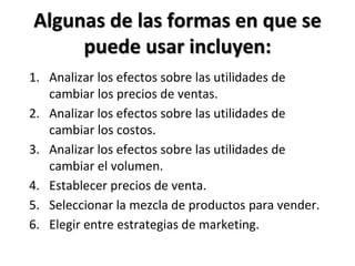 Algunas de las formas en que se
puede usar incluyen:
1. Analizar los efectos sobre las utilidades de
cambiar los precios de ventas.
2. Analizar los efectos sobre las utilidades de
cambiar los costos.
3. Analizar los efectos sobre las utilidades de
cambiar el volumen.
4. Establecer precios de venta.
5. Seleccionar la mezcla de productos para vender.
6. Elegir entre estrategias de marketing.
 