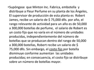 •Supóngase que Minton Inc. Fabrica, embotella y
distribuye a Fleur Perfume en su planta de los Ángeles,
El supervisor de producción de esta planta es Robert
James, recibe un salario de $ 75,000 dlls. por año, el
rango relevante de actividad para un año es de 50,000
a 300,000 botellas de perfume, el salario de Robert es
un costo fijo que no varía en el número de unidades
producidas, independientemente del número de
botellas que se produzcan dentro del rango de 50,000
a 300,000 botellas, Robert recibe un salario de $
75,000 dlls. Sin embargo, el costo fijo por botella
disminuye conforme aumentan las unidades
producidas; en consecuencia, el costo fijo se distribuye
sobre un número de botellas mayor.
 