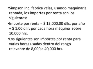 •Simpson Inc. fabrica velas, usando maquinaria
rentada, los importes por renta son los
siguientes:
•Importe por renta = $ 15,000.00 dlls. por año
+ $ 1.00 dllr. por cada hora máquina sobre
10,000 hrs.
•Los siguientes son importes por renta para
varias horas usadas dentro del rango
relevante de 8,000 a 40,000 hrs.
 