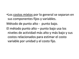 •Los costos mixtos por lo general se separan en
sus componentes fijos y variables.
Método de punto alto - punto bajo.
El método punto alto – punto bajo usa los
niveles de actividad más alto y más bajo y sus
costos relacionados para estimar el costo
variable por unidad y el costo fijo.
 