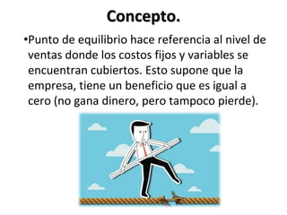 Concepto.
•Punto de equilibrio hace referencia al nivel de
ventas donde los costos fijos y variables se
encuentran cubiertos. Esto supone que la
empresa, tiene un beneficio que es igual a
cero (no gana dinero, pero tampoco pierde).
 