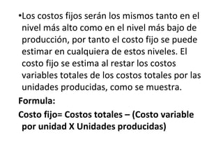 •Los costos fijos serán los mismos tanto en el
nivel más alto como en el nivel más bajo de
producción, por tanto el costo fijo se puede
estimar en cualquiera de estos niveles. El
costo fijo se estima al restar los costos
variables totales de los costos totales por las
unidades producidas, como se muestra.
Formula:
Costo fijo= Costos totales – (Costo variable
por unidad X Unidades producidas)
 