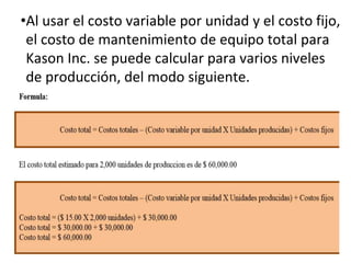 •Al usar el costo variable por unidad y el costo fijo,
el costo de mantenimiento de equipo total para
Kason Inc. se puede calcular para varios niveles
de producción, del modo siguiente.
 