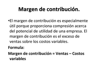 Margen de contribución.
•El margen de contribución es especialmente
útil porque proporciona compresión acerca
del potencial de utilidad de una empresa. El
margen de contribución es el exceso de
ventas sobre los costos variables.
Formula:
Margen de contribución = Ventas – Costos
variables
 