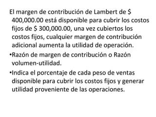 El margen de contribución de Lambert de $
400,000.00 está disponible para cubrir los costos
fijos de $ 300,000.00, una vez cubiertos los
costos fijos, cualquier margen de contribución
adicional aumenta la utilidad de operación.
•Razón de margen de contribución o Razón
volumen-utilidad.
•Indica el porcentaje de cada peso de ventas
disponible para cubrir los costos fijos y generar
utilidad proveniente de las operaciones.
 