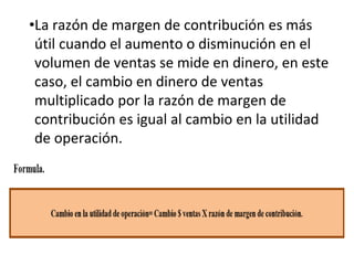 •La razón de margen de contribución es más
útil cuando el aumento o disminución en el
volumen de ventas se mide en dinero, en este
caso, el cambio en dinero de ventas
multiplicado por la razón de margen de
contribución es igual al cambio en la utilidad
de operación.
 