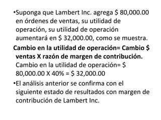 •Suponga que Lambert Inc. agrega $ 80,000.00
en órdenes de ventas, su utilidad de
operación, su utilidad de operación
aumentará en $ 32,000.00, como se muestra.
Cambio en la utilidad de operación= Cambio $
ventas X razón de margen de contribución.
Cambio en la utilidad de operación= $
80,000.00 X 40% = $ 32,000.00
•El análisis anterior se confirma con el
siguiente estado de resultados con margen de
contribución de Lambert Inc.
 
