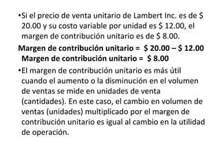 •Si el precio de venta unitario de Lambert Inc. es de $
20.00 y su costo variable por unidad es $ 12.00, el
margen de contribución unitario es de $ 8.00.
Margen de contribución unitario = $ 20.00 – $ 12.00
Margen de contribución unitario = $ 8.00
•El margen de contribución unitario es más útil
cuando el aumento o la disminución en el volumen
de ventas se mide en unidades de venta
(cantidades). En este caso, el cambio en volumen de
ventas (unidades) multiplicado por el margen de
contribución unitario es igual al cambio en la utilidad
de operación.
 