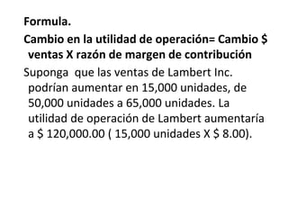 Formula.
Cambio en la utilidad de operación= Cambio $
ventas X razón de margen de contribución
Suponga que las ventas de Lambert Inc.
podrían aumentar en 15,000 unidades, de
50,000 unidades a 65,000 unidades. La
utilidad de operación de Lambert aumentaría
a $ 120,000.00 ( 15,000 unidades X $ 8.00).
 