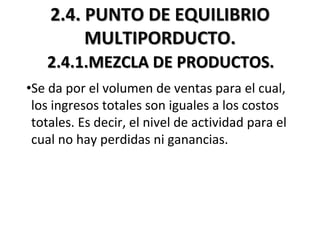 2.4. PUNTO DE EQUILIBRIO
MULTIPORDUCTO.
2.4.1.MEZCLA DE PRODUCTOS.
•Se da por el volumen de ventas para el cual,
los ingresos totales son iguales a los costos
totales. Es decir, el nivel de actividad para el
cual no hay perdidas ni ganancias.
 