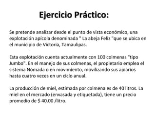 Ejercicio Práctico:
Se pretende analizar desde el punto de vista económico, una
explotación apícola denominada " La abeja Feliz "que se ubica en
el municipio de Victoria, Tamaulipas.
Esta explotación cuenta actualmente con 100 colmenas "tipo
Jumbo". En el manejo de sus colmenas, el propietario emplea el
sistema Nómada o en movimiento, movilizando sus apiarios
hasta cuatro veces en un ciclo anual.
La producción de miel, estimada por colmena es de 40 litros. La
miel en el mercado (envasada y etiquetada), tiene un precio
promedio de $ 40.00 /litro.
 