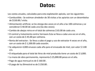 Datos:
Los costos anuales, calculados para esta explotación apícola, son los siguientes:
• Combustible.- Se estiman alrededor de 30 visitas a los apiarios con un desembolso
de $150.00 / visita.
• Alimentación artificial, se les otorga dos veces en el año a las 100 colmenas y se
consideran $ 40.00 de cada una (las dos veces).
• Cambio de abejas reina en el total de colmenas $ 65.00 de cada una.
• El control y tratamiento contra Varroasis Esta se lleva a cabo una vez en el año,
con un costo de $ 45.00 por colmena.
• Renta del extractor.- Se lleva a cabo el pago y uso de extractor 4 veces en el año,
con un costo de $ 1,500.00 cada ocasión.
• Se adquieren 4,000 envases cada año para el envasado de miel, con valor $ 3.00
c/u.
• El etiquetado para el total de litros de miel producida tiene un costo de $ 3,000.
• La mano de obra permanente, representa $ 25,000.00 pesos en el año.
• Pago de agua mensual es de $ 160.00 .
• El pago de luz Bimestral es de $ 250.00 .
 