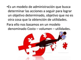 •Es un modelo de administración que busca
determinar las acciones a seguir para lograr
un objetivo determinado, objetivo que no es
otra cosa que la obtención de utilidades.
Para ello nos basamos en un modelo
denominado Costo – volumen – utilidades.
 
