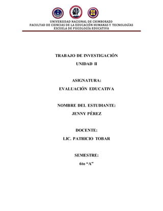 UNIVERSIDAD NACIONAL DE CHIMBORAZO
FACULTAD DE CIENCIAS DE LA EDUCACIÓN HUMANAS Y TECNOLOGÍAS
ESCUELA DE PSICOLOGÍA EDUCATIVA
TRABAJO DE INVESTIGACIÓN
UNIDAD II
ASIGNATURA:
EVALUACIÓN EDUCATIVA
NOMBRE DEL ESTUDIANTE:
JENNY PÉREZ
DOCENTE:
LIC. PATRICIO TOBAR
SEMESTRE:
6to “A”
 
